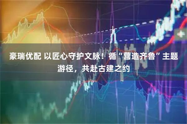 豪瑞优配 以匠心守护文脉！循“营造齐鲁”主题游径，共赴古建之约